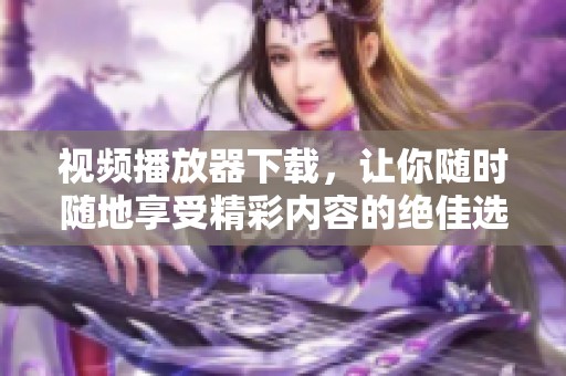 视频播放器下载，让你随时随地享受精彩内容的绝佳选择