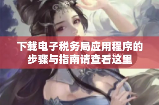 下载电子税务局应用程序的步骤与指南请查看这里