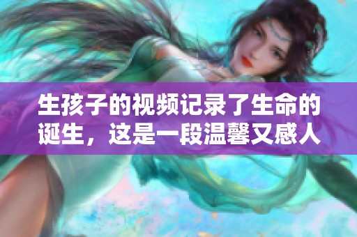 生孩子的视频记录了生命的诞生，这是一段温馨又感人的旅程