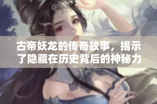 古帝妖龙的传奇故事，揭示了隐藏在历史背后的神秘力量