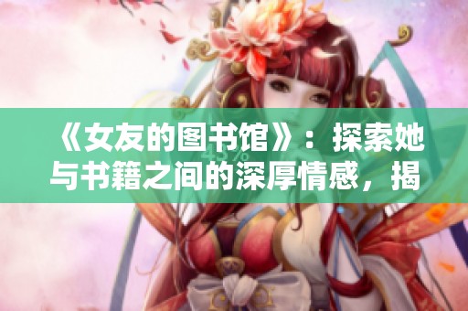 《女友的图书馆》：探索她与书籍之间的深厚情感，揭示六集的精彩结局
