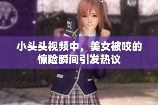 小头头视频中，美女被咬的惊险瞬间引发热议