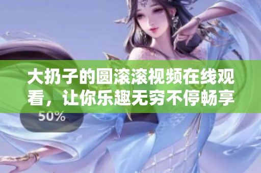 大扔子的圆滚滚视频在线观看，让你乐趣无穷不停畅享！