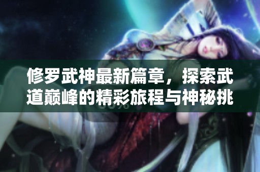 修罗武神最新篇章，探索武道巅峰的精彩旅程与神秘挑战