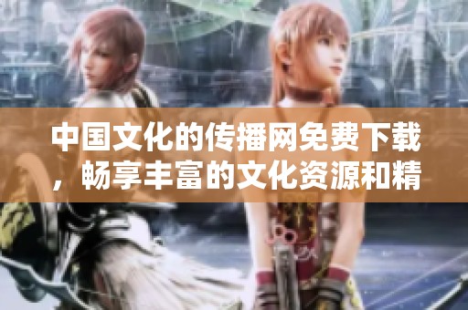 中国文化的传播网免费下载，畅享丰富的文化资源和精彩内容