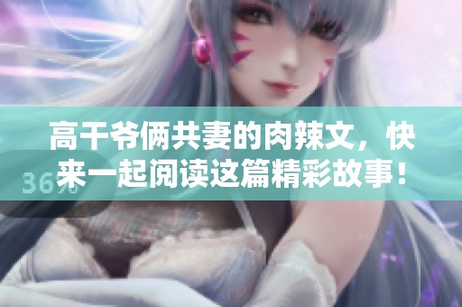 高干爷俩共妻的肉辣文，快来一起阅读这篇精彩故事！