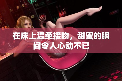 在床上温柔接吻，甜蜜的瞬间令人心动不已