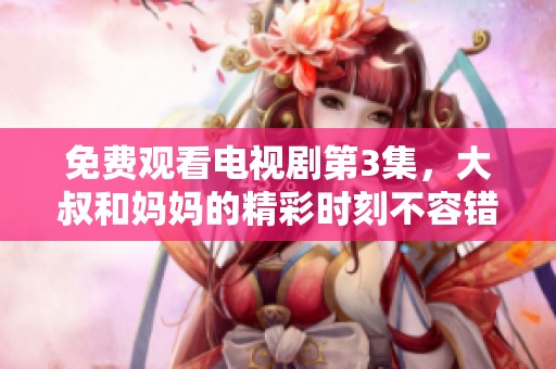 免费观看电视剧第3集，大叔和妈妈的精彩时刻不容错过