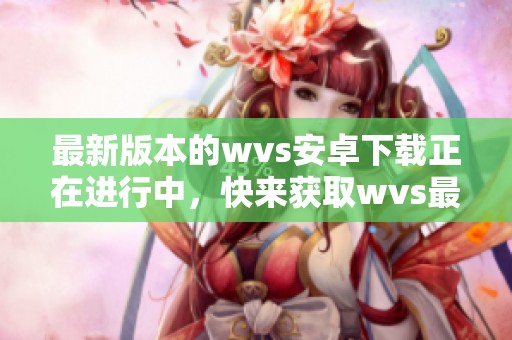 最新版本的wvs安卓下载正在进行中，快来获取wvs最新版的下载链接吧