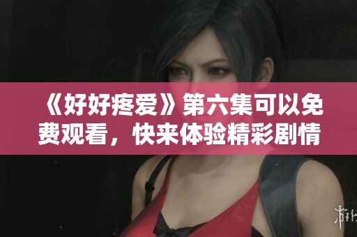 《好好疼爱》第六集可以免费观看，快来体验精彩剧情吧！