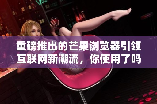 重磅推出的芒果浏览器引领互联网新潮流，你使用了吗？