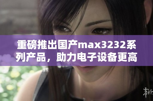 重磅推出国产max3232系列产品，助力电子设备更高效的通信解决方案