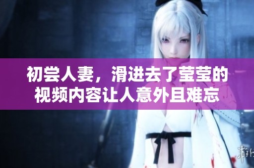 初尝人妻，滑进去了莹莹的视频内容让人意外且难忘