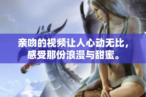 亲吻的视频让人心动无比，感受那份浪漫与甜蜜。