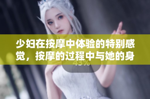 少妇在按摩中体验的特别感觉，按摩的过程中与她的身体相互亲密接触