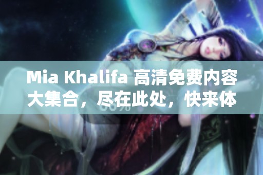 Mia Khalifa 高清免费内容大集合，尽在此处，快来体验无限精彩！
