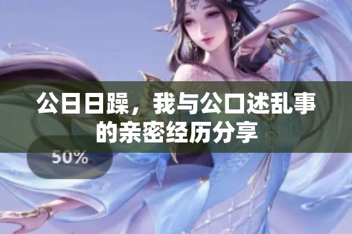 公**躁，我与公口述乱事的亲密经历分享