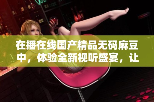 在播在线******麻豆中，体验全新视听盛宴，让你领略无限精彩。