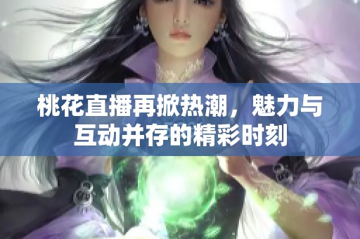 桃花直播再掀热潮，魅力与互动并存的精彩时刻