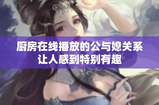 厨房在线播放的公与媳关系让人感到特别有趣