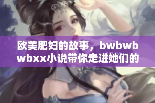 欧美肥妇的故事，bwbwbwbxx小说带你走进她们的世界