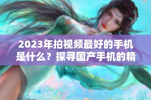 2023年拍视频最好的手机是什么？探寻国产手机的精彩表现