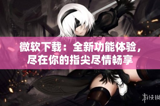 微软下载：全新功能体验，尽在你的指尖尽情畅享