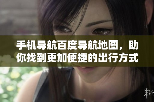 手机导航百度导航地图，助你找到更加便捷的出行方式与方向