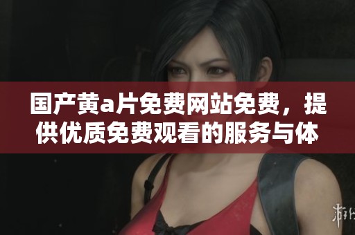 国产黄**免费网站免费，提供优质免费观看的服务与体验分享。
