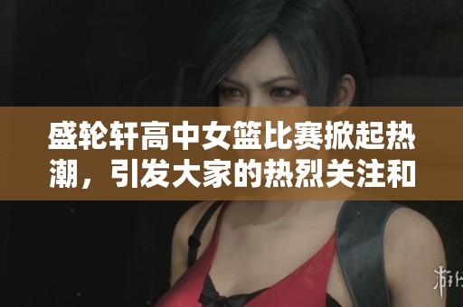 盛轮轩高中女篮比赛掀起热潮，引发大家的热烈关注和讨论