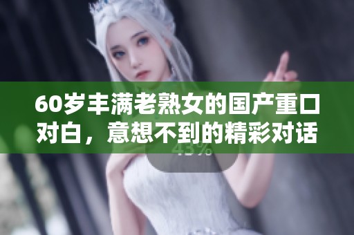 60岁丰满老熟女的国产重口对白，意想不到的精彩对话体验