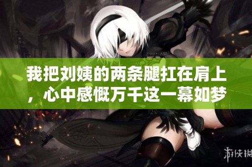 我把刘姨的两条腿扛在肩上，心中感慨万千这一幕如梦似幻