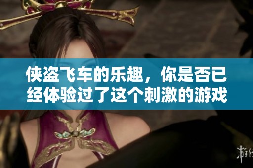 侠盗飞车的乐趣，你是否已经体验过了这个刺激的游戏世界？