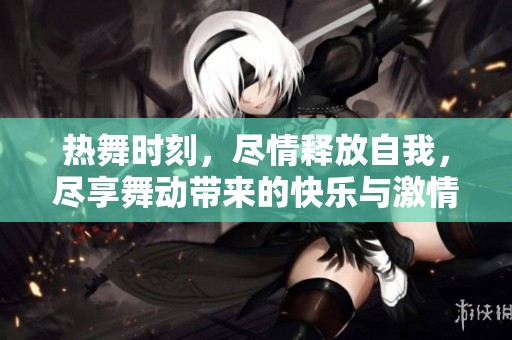热舞时刻，尽情释放自我，尽享舞动带来的快乐与激情