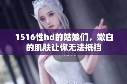 1516性hd的姑娘们，嫩白的肌肤让你无法抵挡
