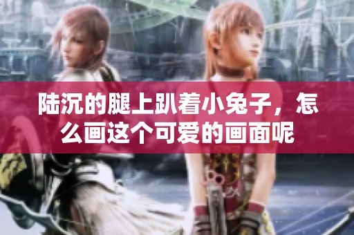 陆沉的腿上趴着小兔子，怎么画这个可爱的画面呢