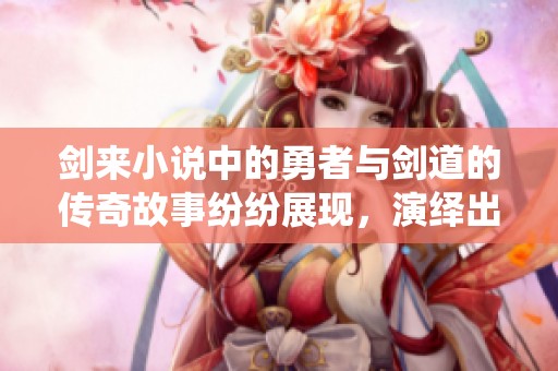剑来小说中的勇者与剑道的传奇故事纷纷展现，演绎出无尽的精彩传奇。