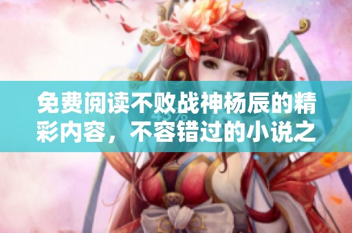 免费阅读不败战神杨辰的精彩内容，不容错过的小说之旅！