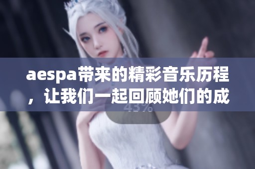 aespa带来的精彩音乐历程，让我们一起回顾她们的成长与成就