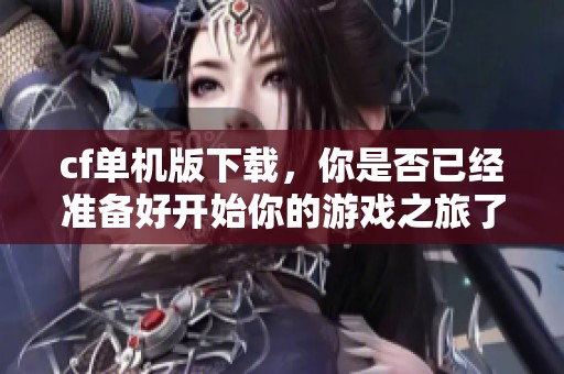cf单机版下载，你是否已经准备好开始你的游戏之旅了呢