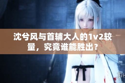沈兮风与首辅大人的1v2较量，究竟谁能胜出？