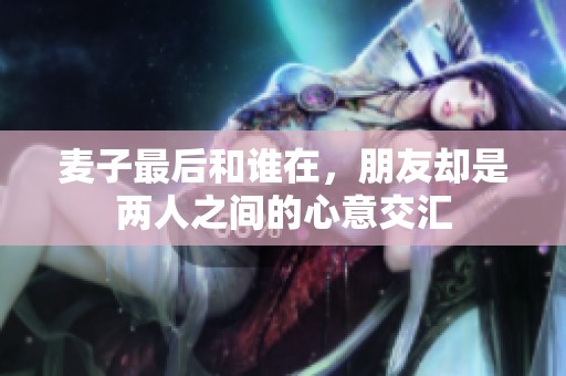 麦子最后和谁在，朋友却是两人之间的心意交汇