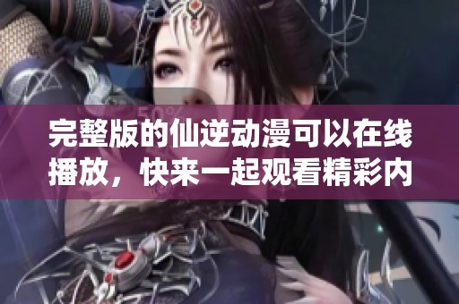 完整版的仙逆动漫可以在线播放，快来一起观看精彩内容吧！