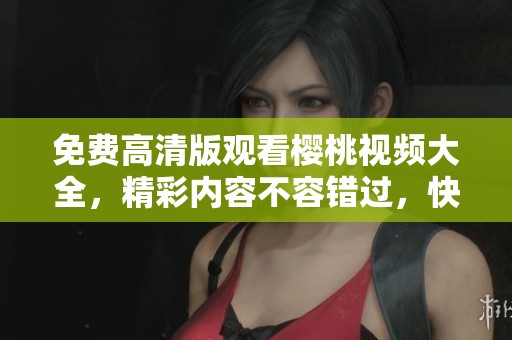 免费高清版观看樱桃视频大全，精彩内容不容错过，快来体验吧