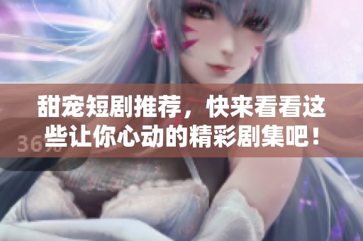甜宠短剧推荐，快来看看这些让你心动的精彩剧集吧！