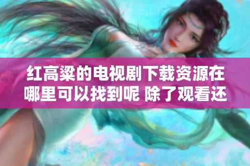 红高粱的电视剧下载资源在哪里可以找到呢 除了观看还能获取哪些信息