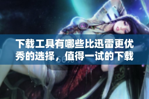 下载工具有哪些比迅雷更优秀的选择，值得一试的下载工具推荐