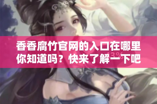 香香腐竹官网的入口在哪里你知道吗？快来了解一下吧！
