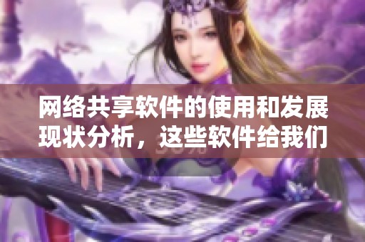 网络共享软件的使用和发展现状分析，这些软件给我们生活带来了哪些便利呢