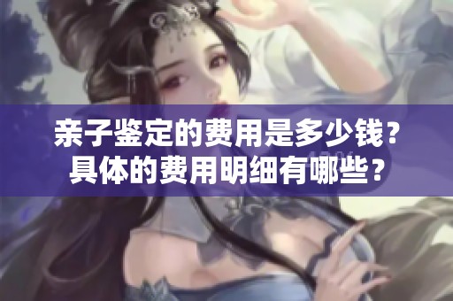亲子鉴定的费用是多少钱？具体的费用明细有哪些？